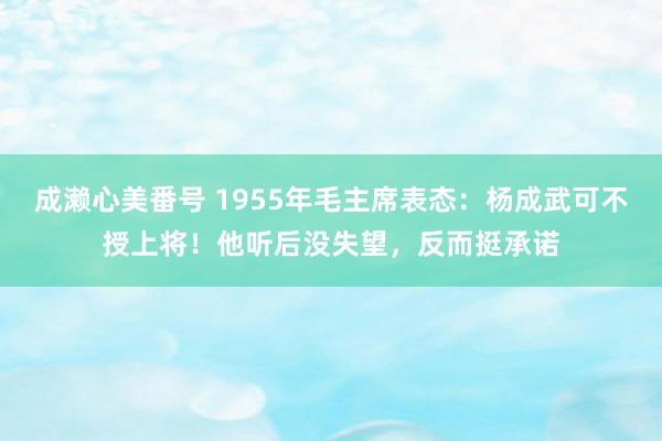 成濑心美番号 1955年毛主席表态：杨成武可不授上将！他听后没失望，反而挺承诺