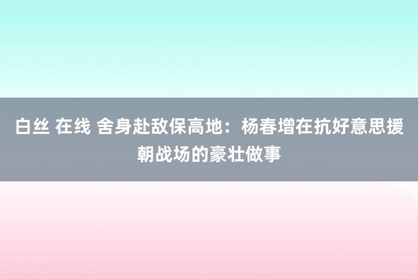 白丝 在线 舍身赴敌保高地：杨春增在抗好意思援朝战场的豪壮做事