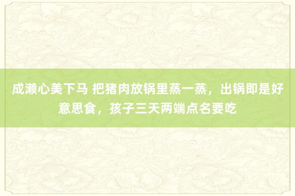 成濑心美下马 把猪肉放锅里蒸一蒸，出锅即是好意思食，孩子三天两端点名要吃