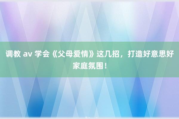 调教 av 学会《父母爱情》这几招，打造好意思好家庭氛围！