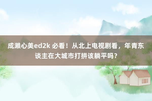 成濑心美ed2k 必看！从北上电视剧看，年青东谈主在大城市打拼该躺平吗？
