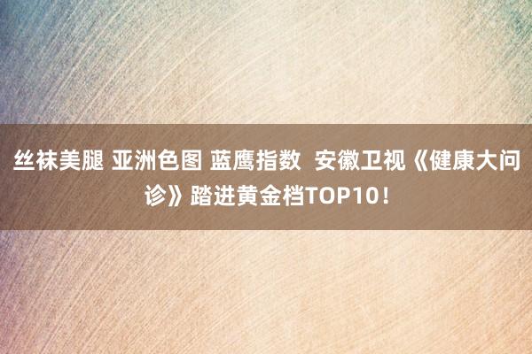丝袜美腿 亚洲色图 蓝鹰指数  安徽卫视《健康大问诊》踏进黄金档TOP10！
