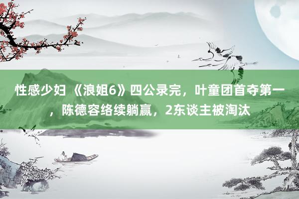 性感少妇 《浪姐6》四公录完，叶童团首夺第一，陈德容络续躺赢，2东谈主被淘汰